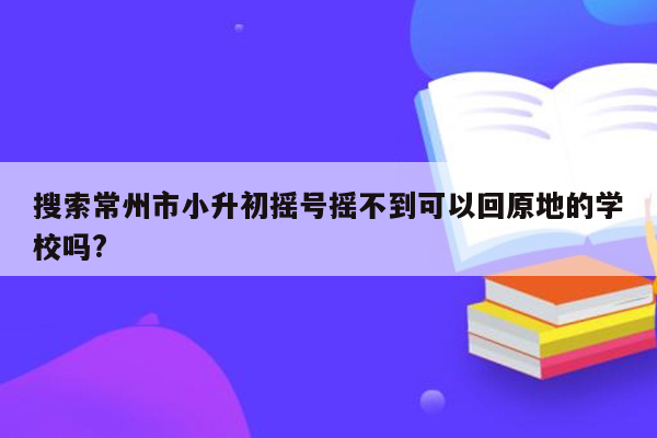 搜索常州市小升初摇号摇不到可以回原地的学校吗?