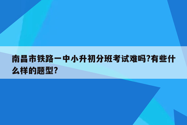 南昌市铁路一中小升初分班考试难吗?有些什么样的题型?