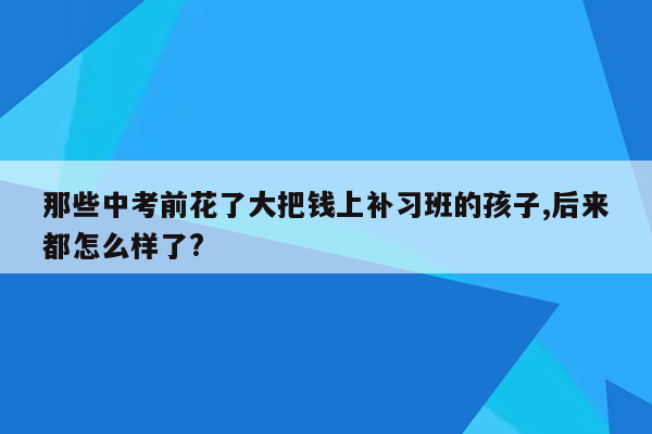 那些中考前花了大把钱上补习班的孩子,后来都怎么样了?