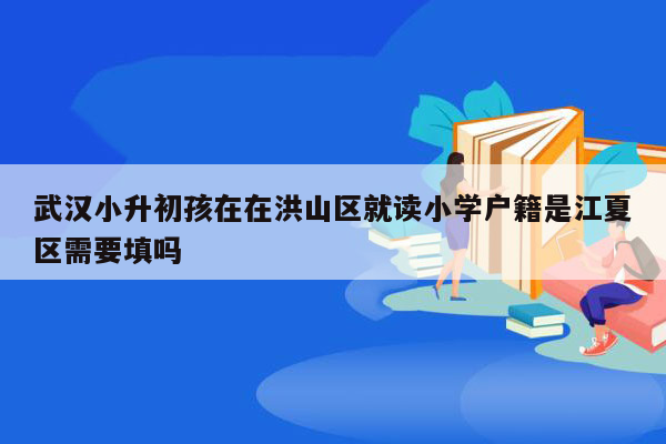 武汉小升初孩在在洪山区就读小学户籍是江夏区需要填吗