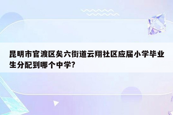 昆明市官渡区矣六街道云翔社区应届小学毕业生分配到哪个中学?