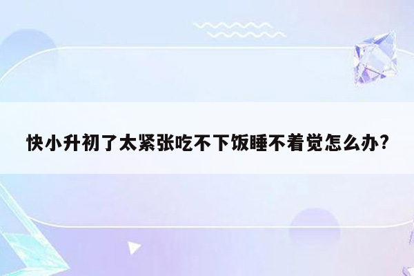 快小升初了太紧张吃不下饭睡不着觉怎么办?