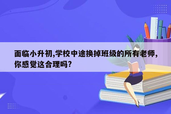 面临小升初,学校中途换掉班级的所有老师,你感觉这合理吗?