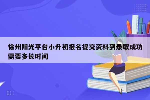 徐州阳光平台小升初报名提交资料到录取成功需要多长时间