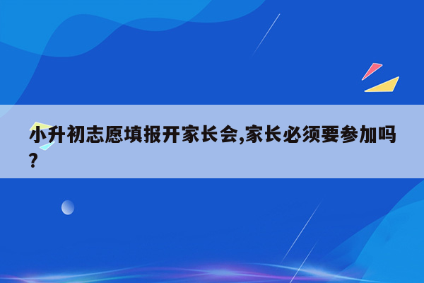 小升初志愿填报开家长会,家长必须要参加吗?