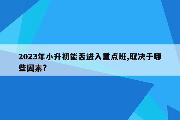 2023年小升初能否进入重点班,取决于哪些因素?