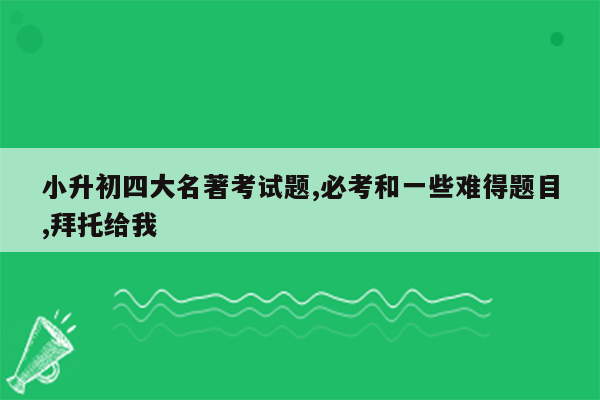 小升初四大名著考试题,必考和一些难得题目,拜托给我