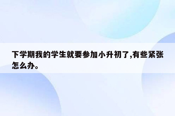 下学期我的学生就要参加小升初了,有些紧张怎么办。