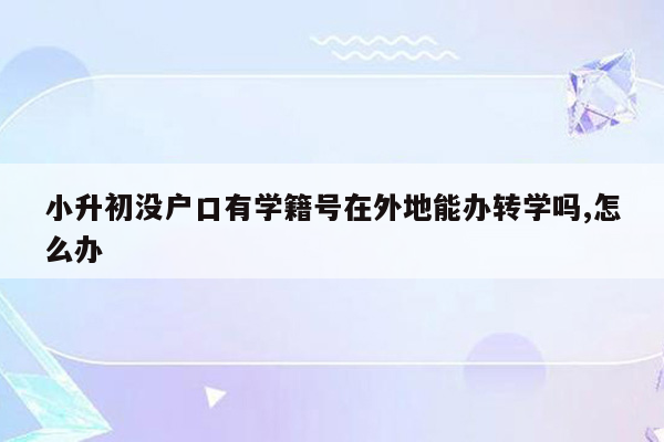 小升初没户口有学籍号在外地能办转学吗,怎么办