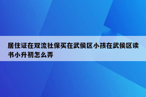 居住证在双流社保买在武侯区小孩在武侯区读书小升初怎么弄