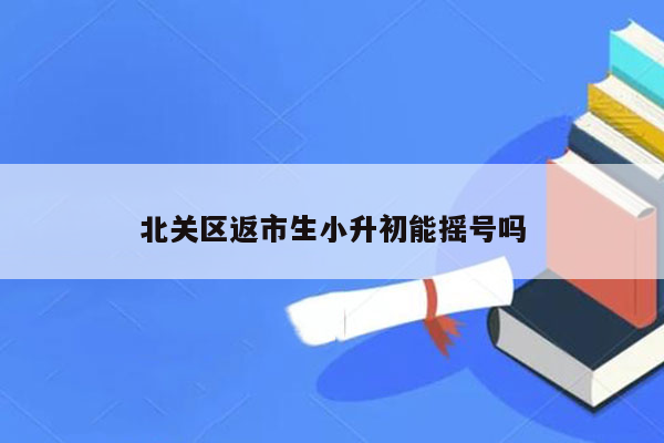 北关区返市生小升初能摇号吗