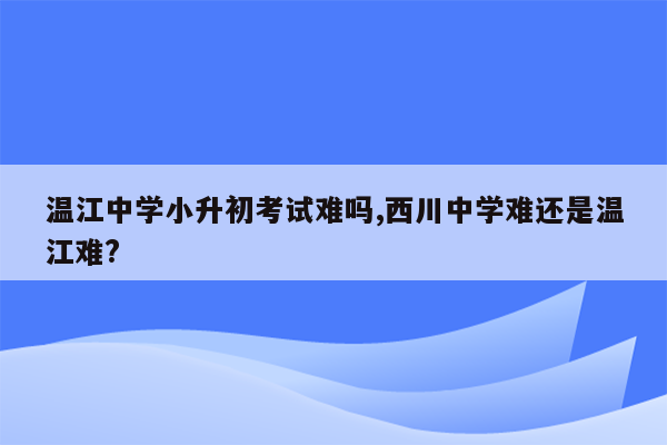 温江中学小升初考试难吗,西川中学难还是温江难?