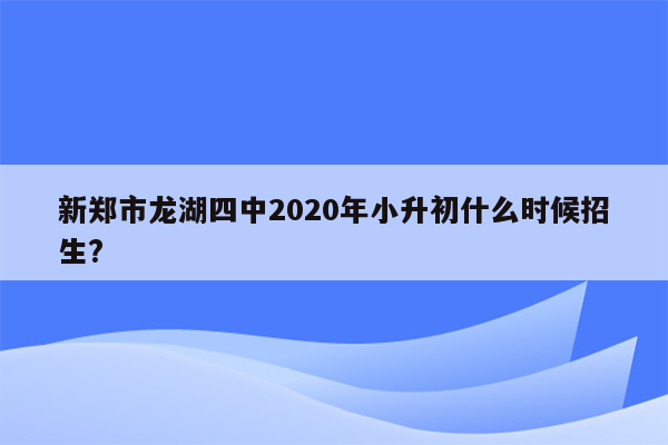 新郑市龙湖四中2020年小升初什么时候招生?