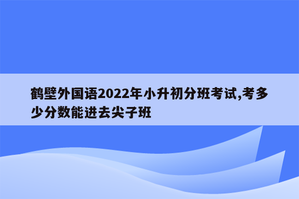 鹤壁外国语2022年小升初分班考试,考多少分数能进去尖子班