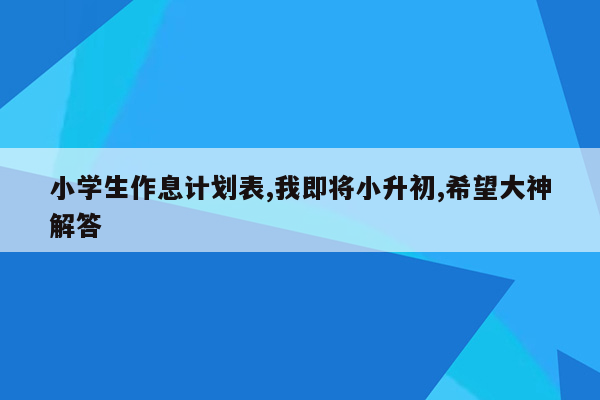 小学生作息计划表,我即将小升初,希望大神解答