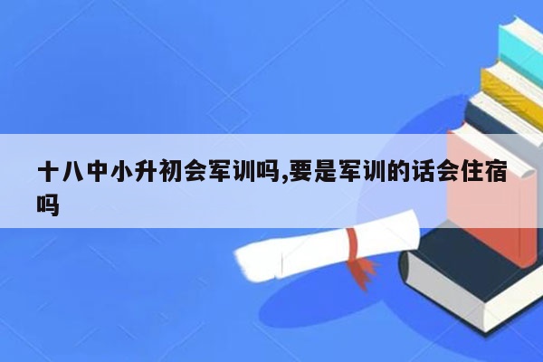 十八中小升初会军训吗,要是军训的话会住宿吗