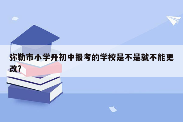 弥勒市小学升初中报考的学校是不是就不能更改?