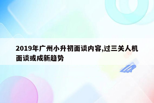 2019年广州小升初面谈内容,过三关人机面谈或成新趋势