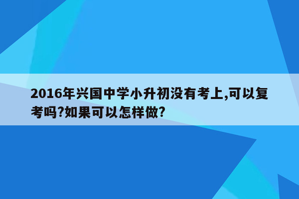 2016年兴国中学小升初没有考上,可以复考吗?如果可以怎样做?