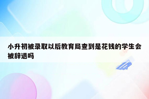 小升初被录取以后教育局查到是花钱的学生会被辞退吗