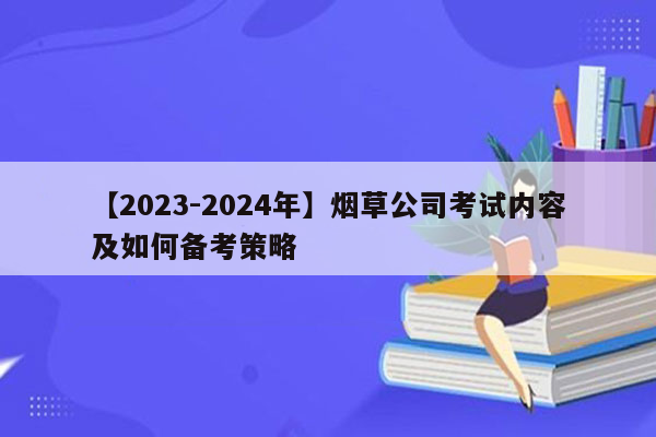 【2023-2024年】烟草公司考试内容及如何备考策略