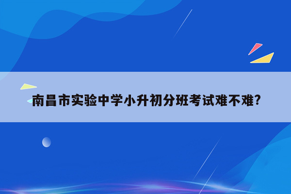 南昌市实验中学小升初分班考试难不难?