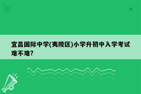 宜昌国际中学(夷陵区)小学升初中入学考试难不难?