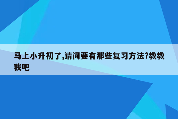 马上小升初了,请问要有那些复习方法?教教我吧