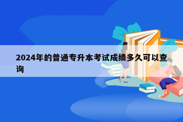 2024年的普通专升本考试成绩多久可以查询