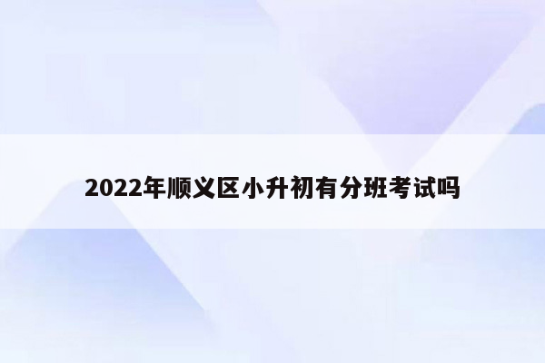 2022年顺义区小升初有分班考试吗