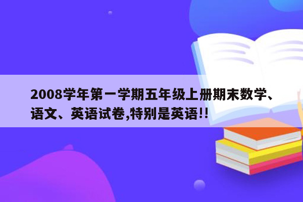 2008学年第一学期五年级上册期末数学、语文、英语试卷,特别是英语!!