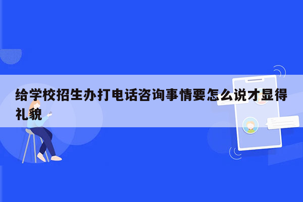 给学校招生办打电话咨询事情要怎么说才显得礼貌