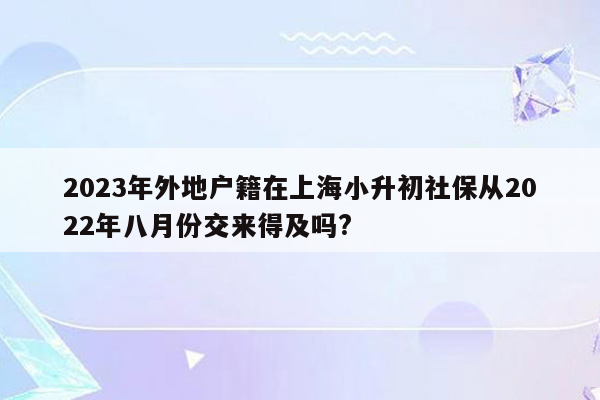 2023年外地户籍在上海小升初社保从2022年八月份交来得及吗?