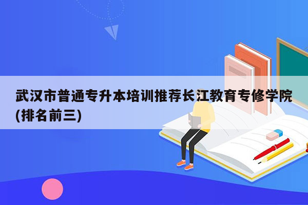 武汉市普通专升本培训推荐长江教育专修学院(排名前三)