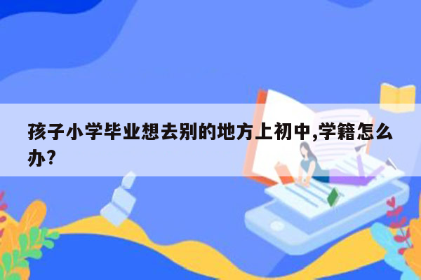 孩子小学毕业想去别的地方上初中,学籍怎么办?