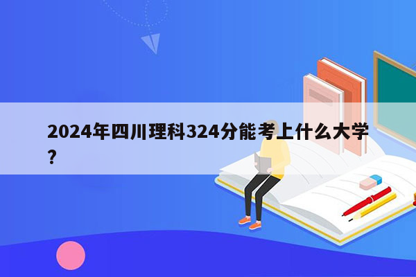 2024年四川理科324分能考上什么大学?