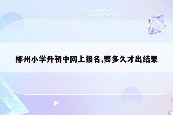 郴州小学升初中网上报名,要多久才出结果