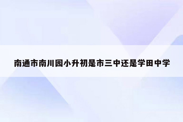 南通市南川园小升初是市三中还是学田中学