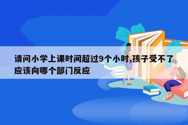 请问小学上课时间超过9个小时,孩子受不了应该向哪个部门反应