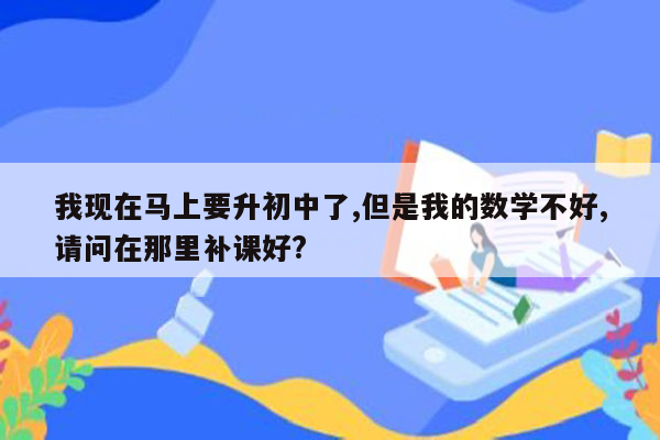 我现在马上要升初中了,但是我的数学不好,请问在那里补课好?