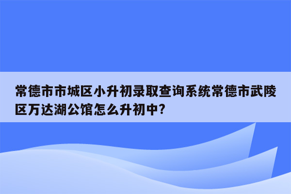 常德市市城区小升初录取查询系统常德市武陵区万达湖公馆怎么升初中?