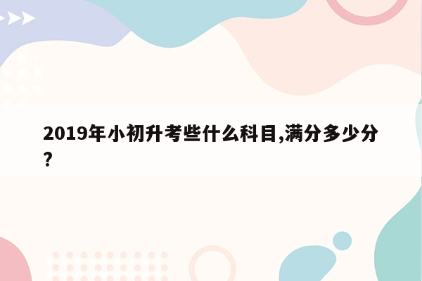 2019年小初升考些什么科目,满分多少分?