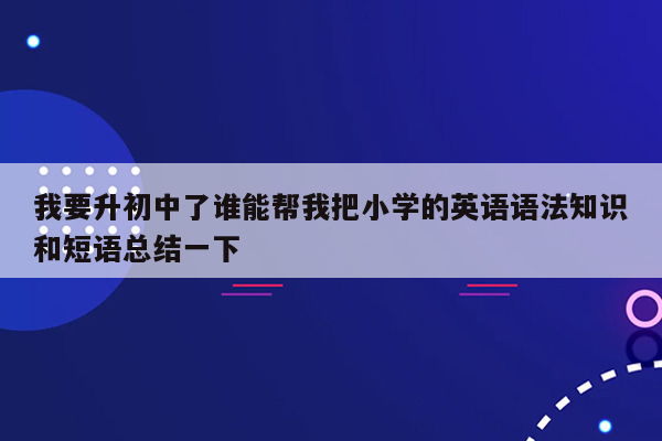 我要升初中了谁能帮我把小学的英语语法知识和短语总结一下