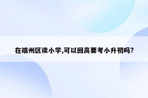 在端州区读小学,可以回高要考小升初吗?