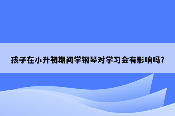 孩子在小升初期间学钢琴对学习会有影响吗?