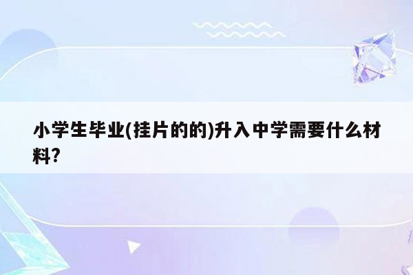 小学生毕业(挂片的的)升入中学需要什么材料?