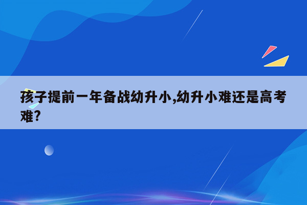 孩子提前一年备战幼升小,幼升小难还是高考难?