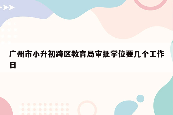 广州市小升初跨区教育局审批学位要几个工作日