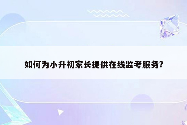 如何为小升初家长提供在线监考服务?