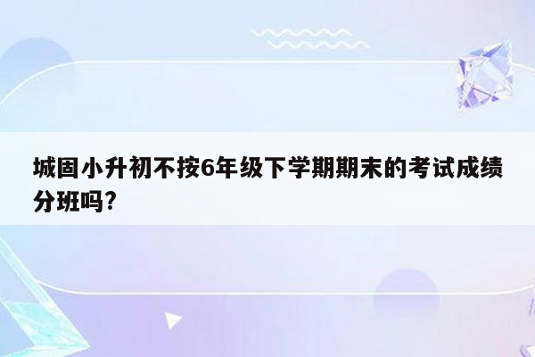 城固小升初不按6年级下学期期末的考试成绩分班吗?